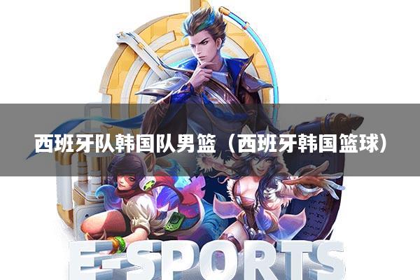 西班牙队韩国队男篮(西班牙韩国篮球)